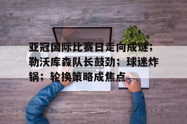 lol视频攻略-亚冠国际比赛日走向成谜；勒沃库森队长鼓劲；球迷炸锅；轮换策略成焦点(勒沃库森维尔茨个人资料)