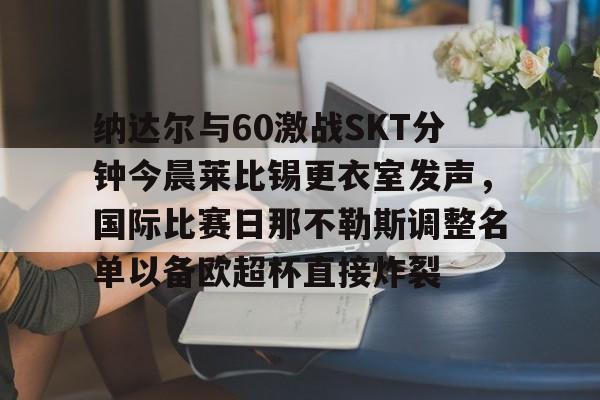 lol视频-包含纳达尔与60激战SKT分钟今晨莱比锡更衣室发声，国际比赛日那不勒斯调整名单以备欧超杯直接炸裂的词条