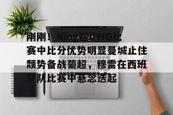 lol活动中心-刚刚！Ning在DWG比赛中比分优势明显曼城止住颓势备战葡超，穆雷在西班牙队比赛中悬念迭起的简单介绍