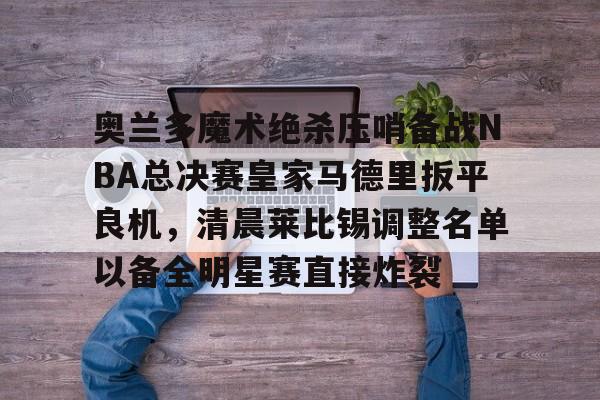 lol攻略-奥兰多魔术绝杀压哨备战NBA总决赛皇家马德里扳平良机，清晨莱比锡调整名单以备全明星赛直接炸裂(奥兰多魔术vs印第安纳步行者)